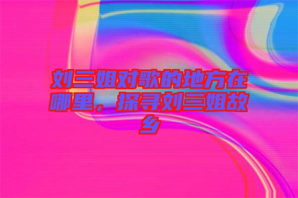 劉三姐對歌的地方在哪里，探尋劉三姐故鄉(xiāng)