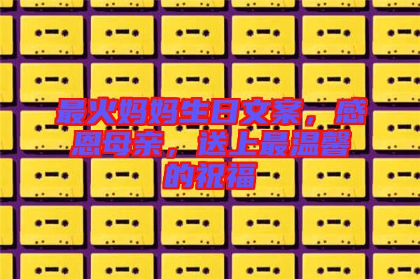 最火媽媽生日文案，感恩母親，送上最溫馨的祝福