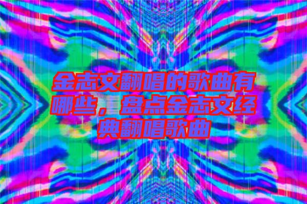 金志文翻唱的歌曲有哪些，盤點(diǎn)金志文經(jīng)典翻唱歌曲