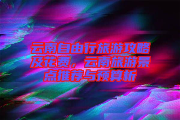 云南自由行旅游攻略及花費，云南旅游景點推薦與預(yù)算析