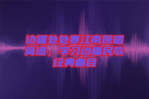 邊疆處處賽江南原唱簡譜，學習邊疆民歌經典曲目