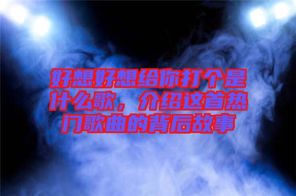 好想好想給你打個是什么歌，介紹這首熱門歌曲的背后故事