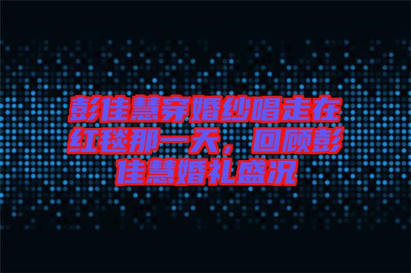 彭佳慧穿婚紗唱走在紅毯那一天，回顧彭佳慧婚禮盛況