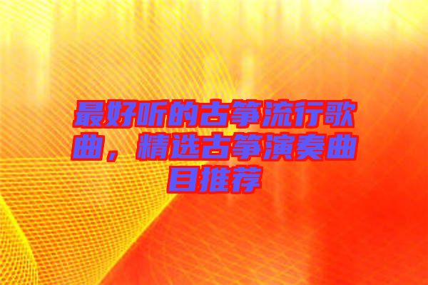 最好聽的古箏流行歌曲，精選古箏演奏曲目推薦