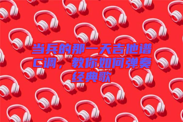 當(dāng)兵的那一天吉他譜C調(diào)，教你如何彈奏經(jīng)典歌