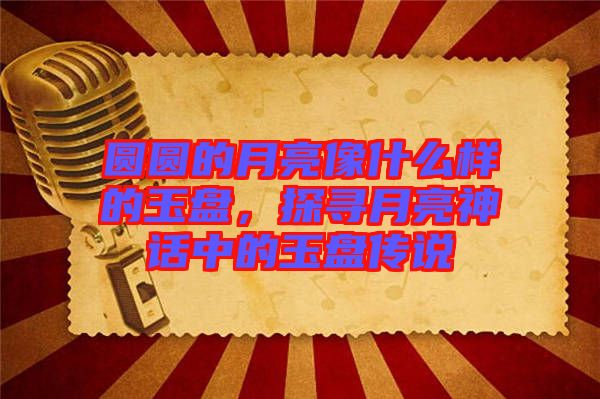 圓圓的月亮像什么樣的玉盤，探尋月亮神話中的玉盤傳說