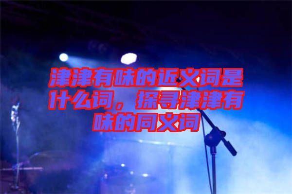 津津有味的近義詞是什么詞，探尋津津有味的同義詞