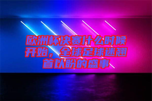 歐洲杯決賽什么時(shí)候開(kāi)始，全球足球迷翹首以盼的盛事