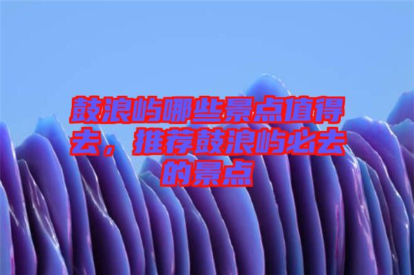鼓浪嶼哪些景點值得去，推薦鼓浪嶼必去的景點