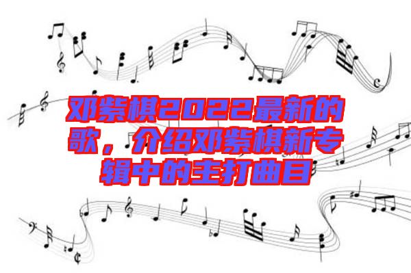 鄧紫棋2022最新的歌，介紹鄧紫棋新專輯中的主打曲目