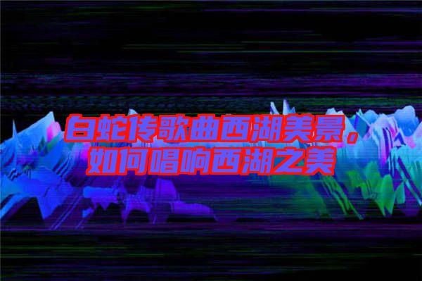 白蛇傳歌曲西湖美景，如何唱響西湖之美