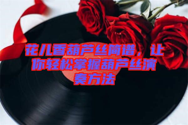 花兒香葫蘆絲簡譜，讓你輕松掌握葫蘆絲演奏方法