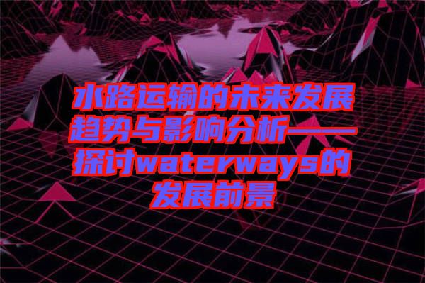 水路運(yùn)輸?shù)奈磥戆l(fā)展趨勢與影響分析——探討waterways的發(fā)展前景