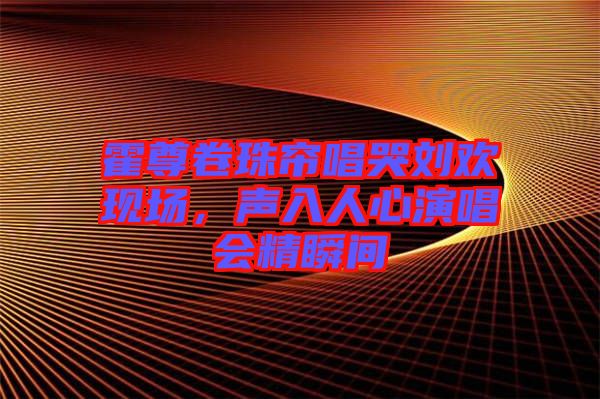 霍尊卷珠簾唱哭劉歡現(xiàn)場，聲入人心演唱會(huì)精瞬間