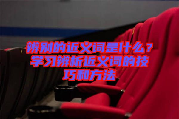 辨別的近義詞是什么？學(xué)習(xí)辨析近義詞的技巧和方法