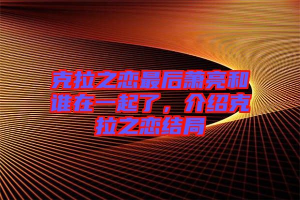 克拉之戀最后蕭亮和誰在一起了，介紹克拉之戀結(jié)局
