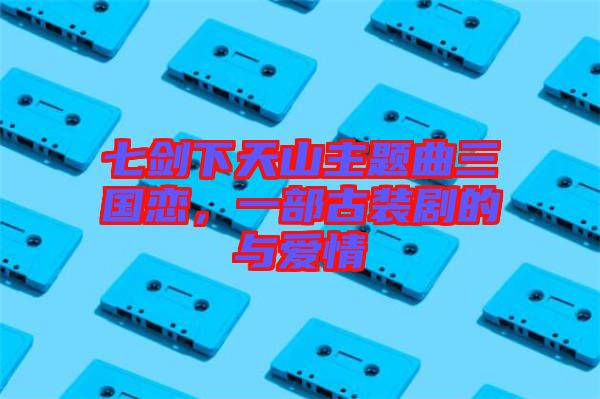 七劍下天山主題曲三國戀，一部古裝劇的與愛情