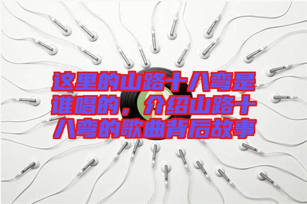 這里的山路十八彎是誰唱的，介紹山路十八彎的歌曲背后故事