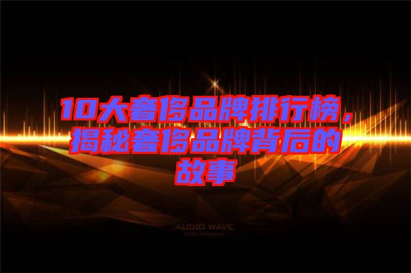 10大奢侈品牌排行榜，揭秘奢侈品牌背后的故事