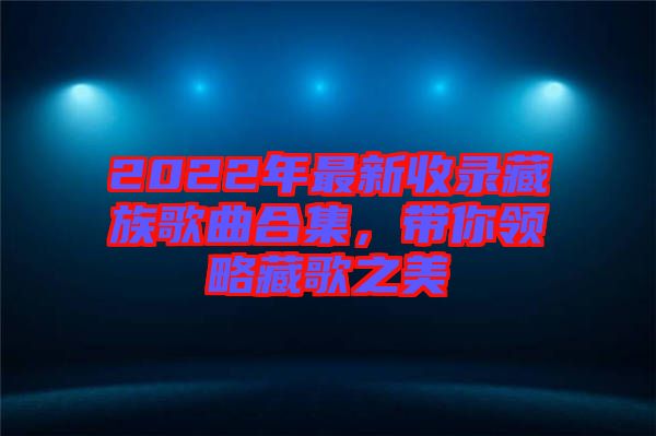 2022年最新收錄藏族歌曲合集，帶你領略藏歌之美