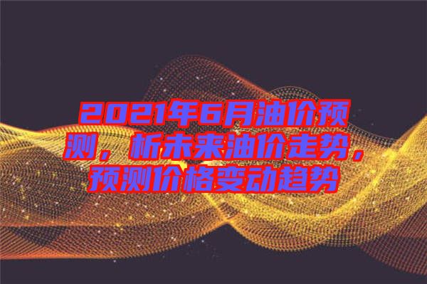 2021年6月油價預(yù)測，析未來油價走勢，預(yù)測價格變動趨勢