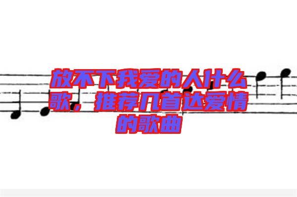 放不下我愛的人什么歌，推薦幾首達愛情的歌曲
