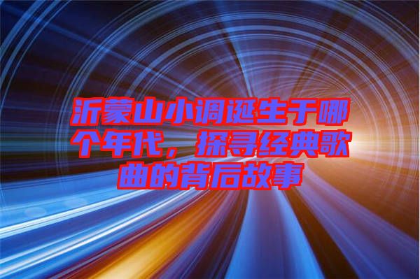 沂蒙山小調(diào)誕生于哪個(gè)年代，探尋經(jīng)典歌曲的背后故事