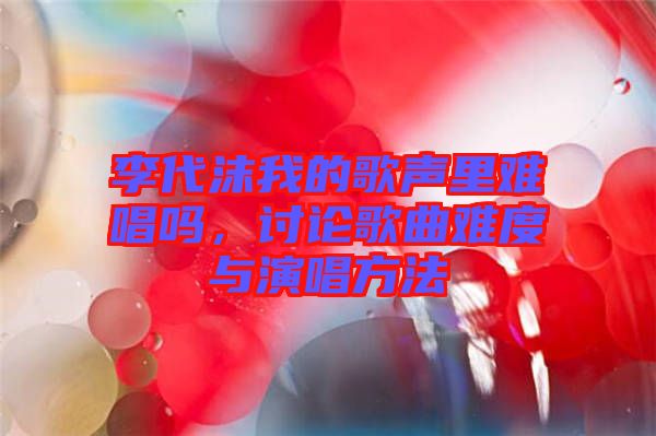 李代沫我的歌聲里難唱嗎，討論歌曲難度與演唱方法