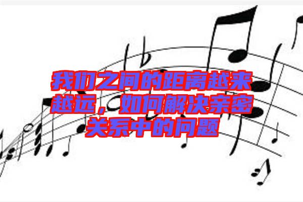 我們之間的距離越來越遠(yuǎn)，如何解決親密關(guān)系中的問題