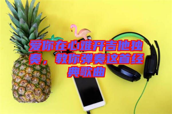 愛(ài)你在心難開(kāi)吉他獨(dú)奏，教你彈奏這首經(jīng)典歌曲