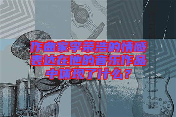 作曲家李榮浩的情感表達(dá)在他的音樂作品中體現(xiàn)了什么？