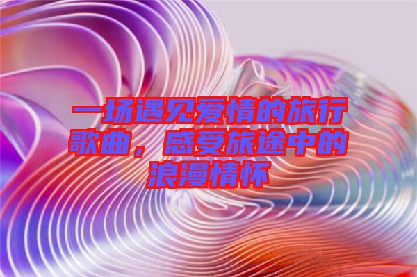 一場(chǎng)遇見愛情的旅行歌曲，感受旅途中的浪漫情懷