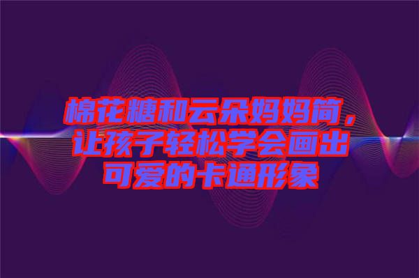 棉花糖和云朵媽媽簡(jiǎn)，讓孩子輕松學(xué)會(huì)畫出可愛的卡通形象
