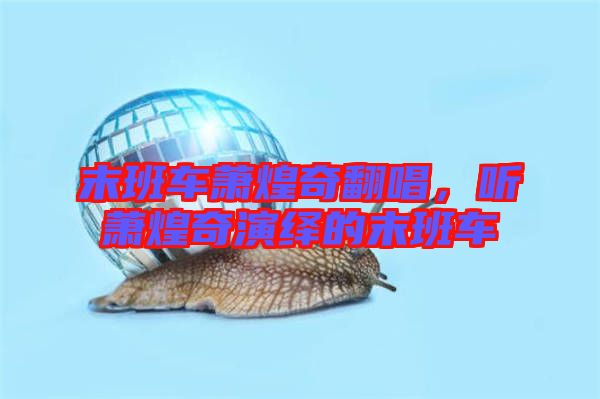 末班車蕭煌奇翻唱，聽蕭煌奇演繹的末班車