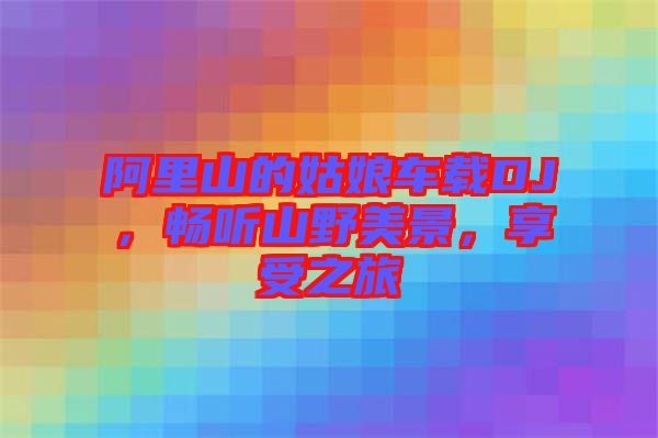 阿里山的姑娘車(chē)載DJ，暢聽(tīng)山野美景，享受之旅