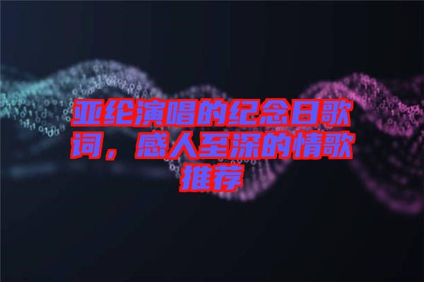亞綸演唱的紀念日歌詞，感人至深的情歌推薦