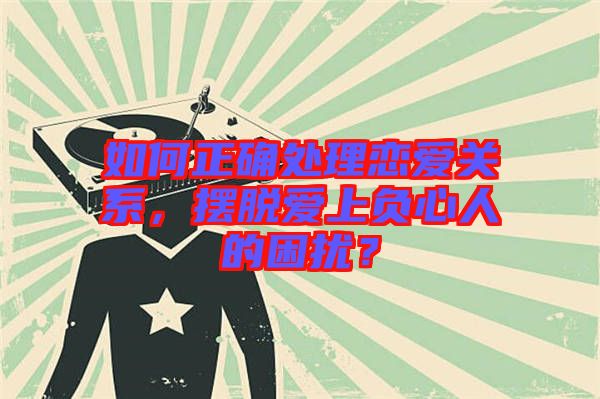 如何正確處理戀愛(ài)關(guān)系，擺脫愛(ài)上負(fù)心人的困擾？