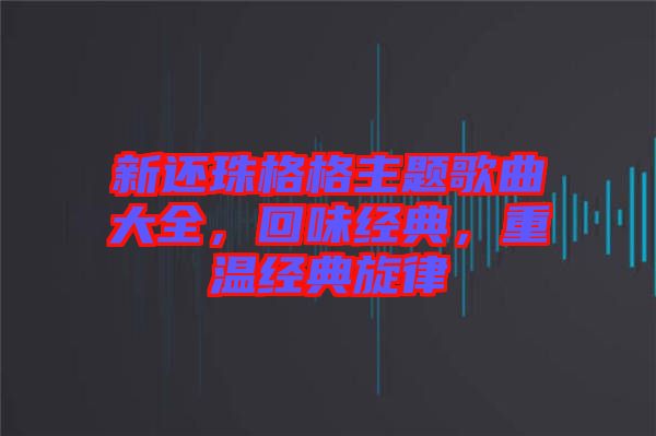 新還珠格格主題歌曲大全，回味經(jīng)典，重溫經(jīng)典旋律
