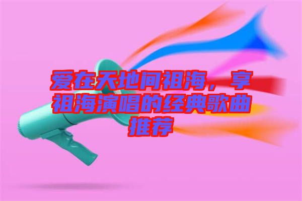愛在天地間祖海，享祖海演唱的經典歌曲推薦