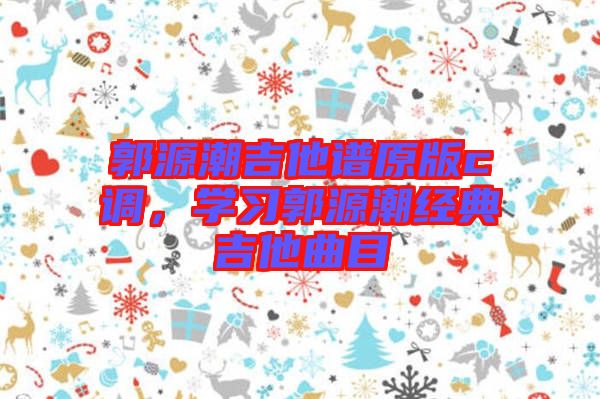 郭源潮吉他譜原版c調(diào)，學(xué)習(xí)郭源潮經(jīng)典吉他曲目