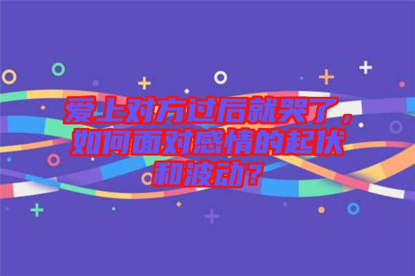 愛上對方過后就哭了，如何面對感情的起伏和波動？