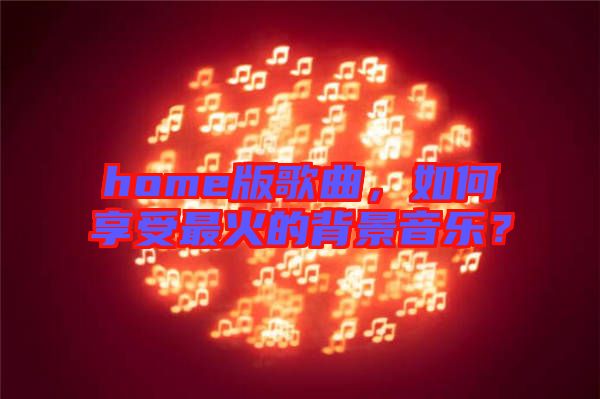 home版歌曲，如何享受最火的背景音樂？
