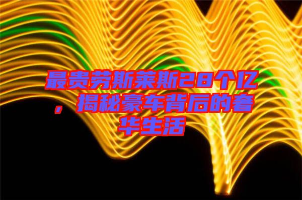 最貴勞斯萊斯28個(gè)億，揭秘豪車背后的奢華生活