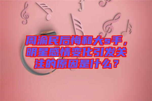 周渝民后悔和大s手，明星感情變化引發(fā)關(guān)注的原因是什么？