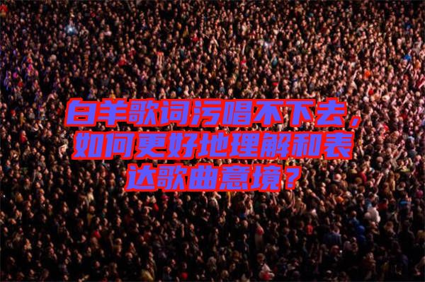 白羊歌詞污唱不下去，如何更好地理解和表達歌曲意境？