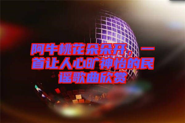 阿牛桃花朵朵開，一首讓人心曠神怡的民謠歌曲欣賞