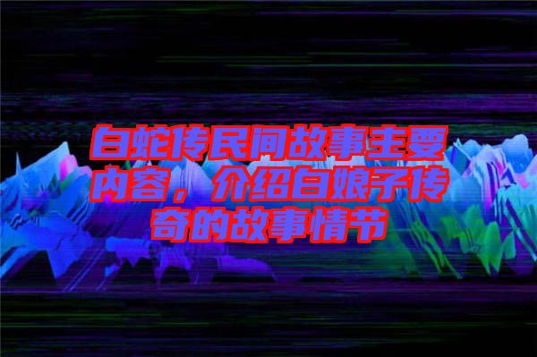 白蛇傳民間故事主要內(nèi)容，介紹白娘子傳奇的故事情節(jié)