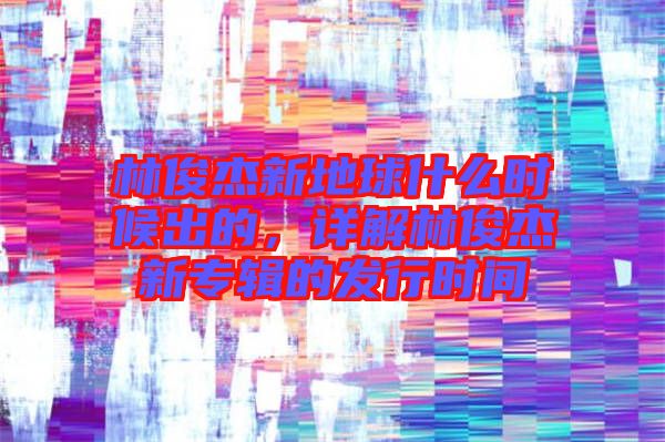 林俊杰新地球什么時候出的，詳解林俊杰新專輯的發(fā)行時間