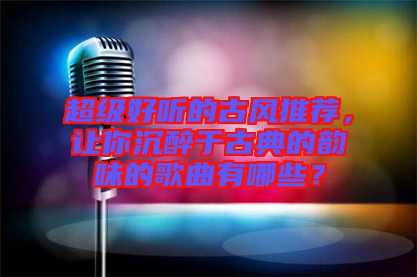 超級好聽的古風(fēng)推薦，讓你沉醉于古典的韻味的歌曲有哪些？