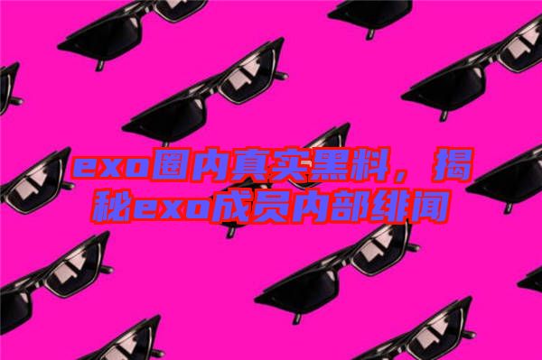 exo圈內(nèi)真實(shí)黑料，揭秘exo成員內(nèi)部緋聞
